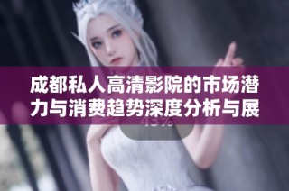 成都私人高清影院的市场潜力与消费趋势深度分析与展望