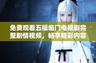 免费观看五福临门电视剧完整剧情视频，畅享精彩内容与感人故事