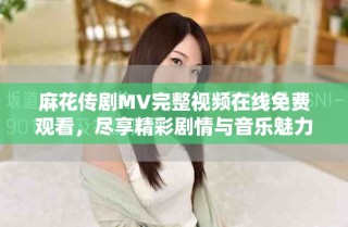 麻花传剧MV完整视频在线免费观看，尽享精彩剧情与音乐魅力