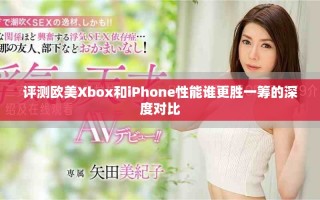 评测欧美Xbox和iPhone性能谁更胜一筹的深度对比