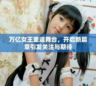 万亿女王重返舞台，开启新篇章引发关注与期待