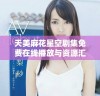 天美麻花星空剧集免费在线播放与资源汇总分享
