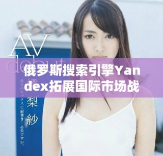 俄罗斯搜索引擎Yandex拓展国际市场战略与未来展望分析
