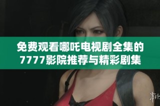 免费观看哪吒电视剧全集的7777影院推荐与精彩剧集汇总