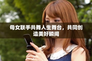 母女联手共舞人生舞台，共同创造美好瞬间