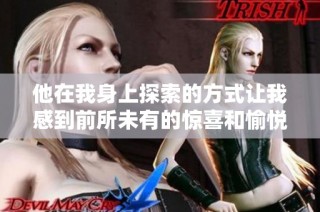 他在我身上探索的方式让我感到前所未有的惊喜和愉悦