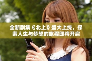 全新剧集《北上》盛大上线，探索人生与梦想的旅程即将开启