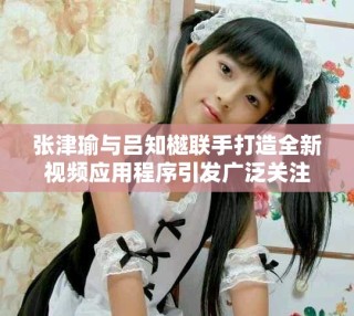 张津瑜与吕知樾联手打造全新视频应用程序引发广泛关注