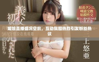 媚娘直播盛况空前，互动氛围热烈引发粉丝热议