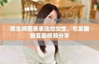 男生将困惑表达给女生，引发幽默互动视频分享
