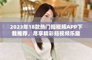2023年18款热门短视频APP下载推荐，尽享精彩短视频乐趣
