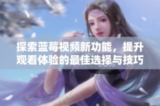 探索蓝莓视频新功能，提升观看体验的最佳选择与技巧