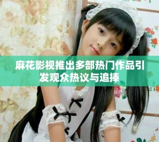 麻花影视推出多部热门作品引发观众热议与追捧