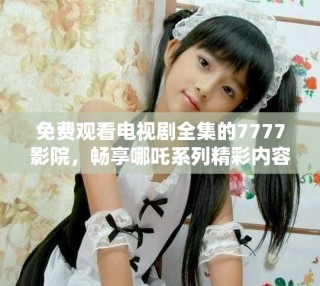 免费观看电视剧全集的7777影院，畅享哪吒系列精彩内容