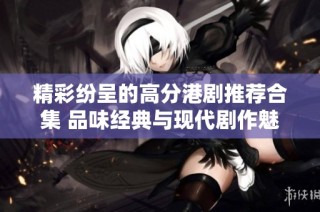 精彩纷呈的高分港剧推荐合集 品味经典与现代剧作魅力