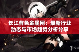 长江有色金属网：最新行业动态与市场趋势分析分享