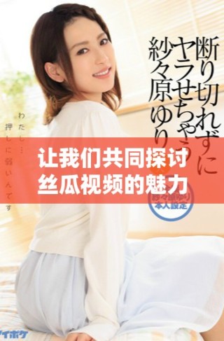 让我们共同探讨丝瓜视频的魅力与精彩内容分享