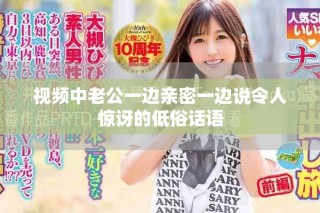 视频中老公一边亲密一边说令人惊讶的低俗话语