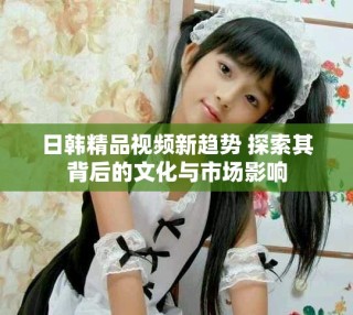 日韩精品视频新趋势 探索其背后的文化与市场影响