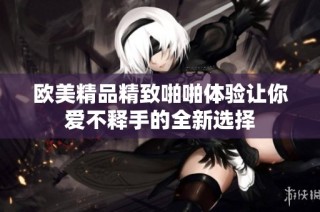 欧美精品精致啪啪体验让你爱不释手的全新选择