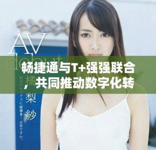 畅捷通与T+强强联合，共同推动数字化转型新进程