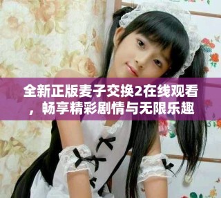全新正版麦子交换2在线观看，畅享精彩剧情与无限乐趣