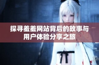 探寻羞羞网站背后的故事与用户体验分享之旅