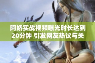 阿娇实战视频曝光时长达到20分钟 引发网友热议与关注
