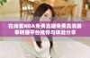 在线看NBA免费直播免费高清赛事转播平台推荐与体验分享
