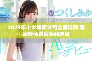 2023年十大装修公司全面评测 哪家最值得信赖和选择