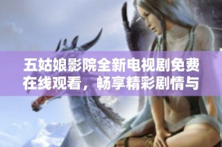 五姑娘影院全新电视剧免费在线观看，畅享精彩剧情与感人故事