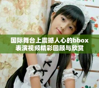 国际舞台上震撼人心的bbox表演视频精彩回顾与欣赏