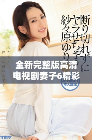 全新完整版高清电视剧妻子6精彩剧情尽享无广告观看体验