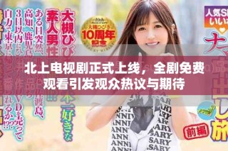 北上电视剧正式上线，全剧免费观看引发观众热议与期待