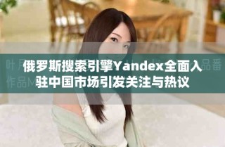 俄罗斯搜索引擎Yandex全面入驻中国市场引发关注与热议