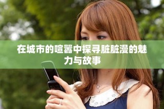 在城市的喧嚣中探寻脏脏漫的魅力与故事