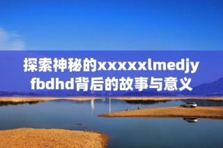 探索神秘的xxxxxlmedjyfbdhd背后的故事与意义