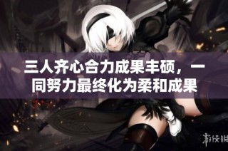 三人齐心合力成果丰硕，一同努力最终化为柔和成果