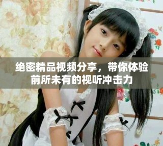 绝密精品视频分享，带你体验前所未有的视听冲击力