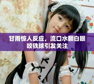 甘雨惊人反应，流口水翻白眼咬铁球引发关注