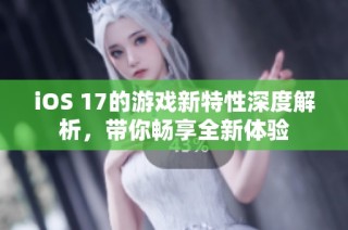 iOS 17的游戏新特性深度解析，带你畅享全新体验