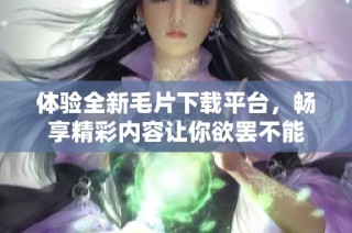 体验全新毛片下载平台，畅享精彩内容让你欲罢不能
