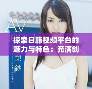 探索日韩视频平台的魅力与特色：充满创意的内容分享之旅