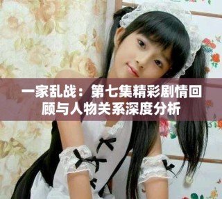 一家乱战：第七集精彩剧情回顾与人物关系深度分析
