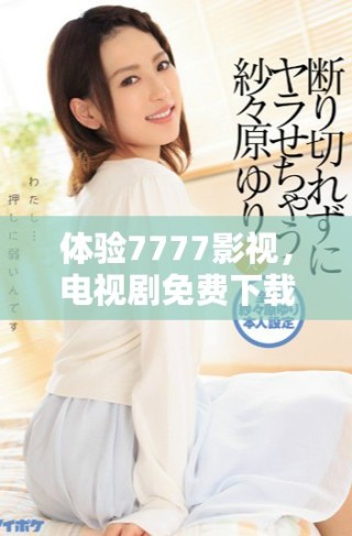 体验7777影视，电视剧免费下载及安装全攻略