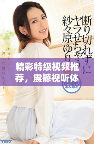 精彩特级视频推荐，震撼视听体验等你来探索！