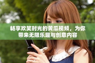 畅享欢笑时光的黄瓜视频，为你带来无限乐趣与创意内容