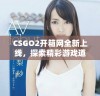 CSGO2开箱网全新上线，探索精彩游戏道具与高价值皮肤选择