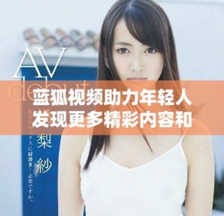 蓝狐视频助力年轻人发现更多精彩内容和创作机会
