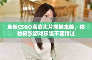 全新CSGO高清大片震撼来袭，体验极致游戏乐趣不容错过
